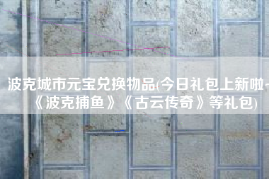 波克城市元宝兑换物品(今日礼包上新啦~《波克捕鱼》《古云传奇》等礼包)