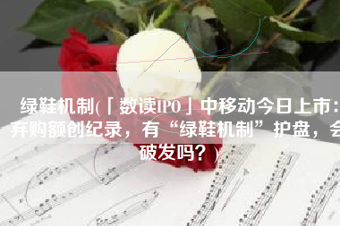 绿鞋机制(「数读IPO」中移动今日上市：弃购额创纪录，有“绿鞋机制”护盘，会破发吗？)