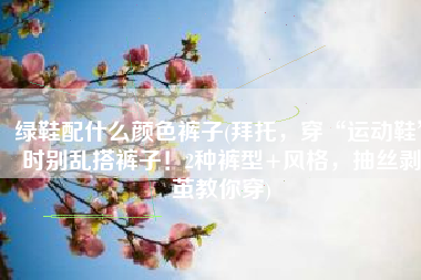 绿鞋配什么颜色裤子(拜托，穿“运动鞋”时别乱搭裤子！2种裤型+风格，抽丝剥茧教你穿)
