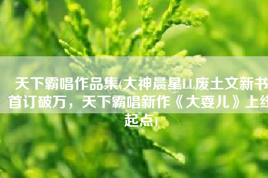 天下霸唱作品集(大神晨星LL废土文新书首订破万，天下霸唱新作《大耍儿》上线起点)