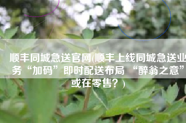 顺丰同城急送官网(顺丰上线同城急送业务“加码”即时配送布局 “醉翁之意”或在零售？)