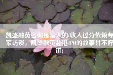 凯盛融英咨询是骗人的(收入过分依赖专家访谈，凯盛融英赴港IPO的故事并不好讲)