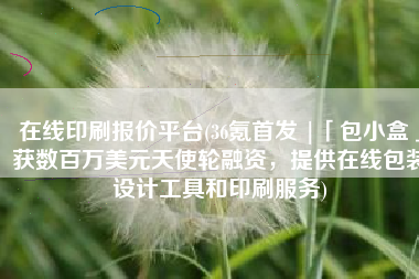 在线印刷报价平台(36氪首发 |「包小盒」获数百万美元天使轮融资，提供在线包装设计工具和印刷服务)