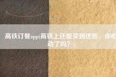 高铁订餐app(高铁上还能买到这些，你心动了吗？)