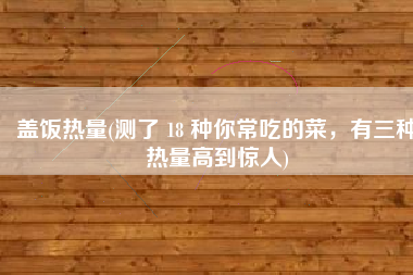 盖饭热量(测了 18 种你常吃的菜，有三种热量高到惊人)