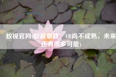 蚁视官网(蚁视覃政：VR尚不成熟，未来还有很多可能)