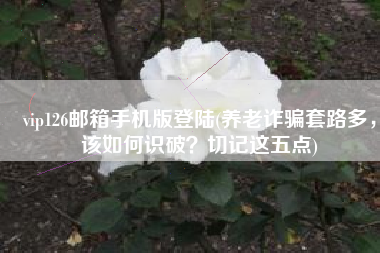 vip126邮箱手机版登陆(养老诈骗套路多，该如何识破？切记这五点)