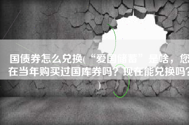 国债券怎么兑换(“爱国储蓄”是啥，您在当年购买过国库券吗？现在能兑换吗？)