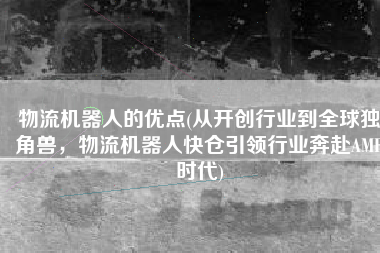 物流机器人的优点(从开创行业到全球独角兽，物流机器人快仓引领行业奔赴AMR时代)