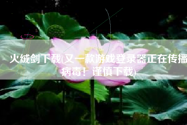 火绒剑下载(又一款游戏登录器正在传播病毒！谨慎下载)