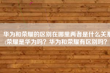 华为和荣耀的区别在哪里两者是什么关系(荣耀是华为吗？华为和荣耀有区别吗？)