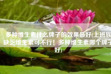 多种维生素什么牌子的效果最好(上班族缺乏维生素可不行！多种维生素哪个牌子好)