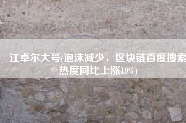江卓尔大号(泡沫减少，区块链百度搜索热度同比上涨19%)