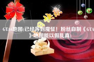 GTA6地图(已经等到魔怔！粉丝自制《GTA6》地图能以假乱真)