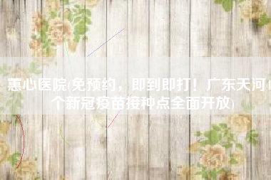 蕙心医院(免预约，即到即打！广东天河49个新冠疫苗接种点全面开放)