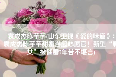 袁成杰陈芊芊(山东卫视《爱的味道》：袁成杰陈芊芊甜蜜当起心愿官！新型“剩女”被催婚7年苦不堪言)