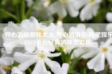 开心消除游戏大全(开心消消乐 和记娱乐BBIN平台经典消除类游戏)