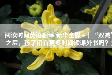 阅读时间英语翻译(新华全媒+|“双减”之后,孩子们有更多时间读课外书吗?)