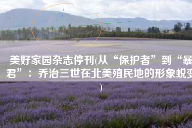 美好家园杂志停刊(从“保护者”到“暴君”：乔治三世在北美殖民地的形象蜕变)