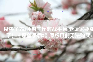 魔兽争霸3冰封王座对战平台(老玩家要哭了！《魔兽争霸3》原版目前无法购买)