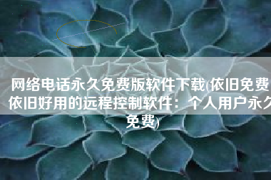 网络电话永久免费版软件下载(依旧免费，依旧好用的远程控制软件：个人用户永久免费)