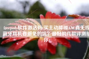 freepods软件激活码(买主动降噪ANC真无线蓝牙耳机要避免的坑？最好的几款评测给你)