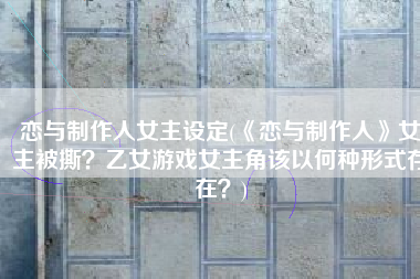 恋与制作人女主设定(《恋与制作人》女主被撕？乙女游戏女主角该以何种形式存在？)