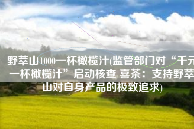 野萃山1000一杯橄榄汁(监管部门对“千元一杯橄榄汁”启动核查 喜茶：支持野萃山对自身产品的极致追求)