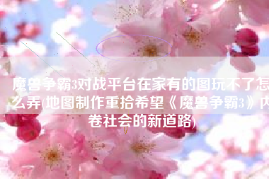 魔兽争霸3对战平台在家有的图玩不了怎么弄(地图制作重拾希望《魔兽争霸3》内卷社会的新道路)
