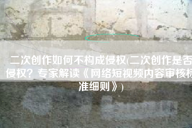 二次创作如何不构成侵权(二次创作是否侵权？专家解读《网络短视频内容审核标准细则》)