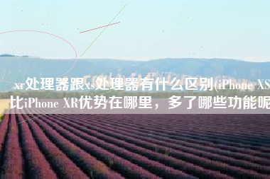xr处理器跟xs处理器有什么区别(iPhone XS比iPhone XR优势在哪里，多了哪些功能呢)
