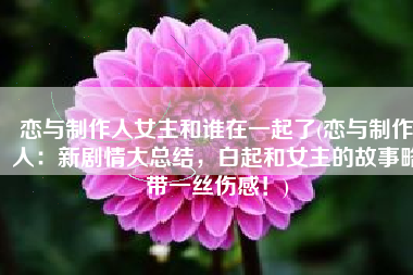 恋与制作人女主和谁在一起了(恋与制作人：新剧情大总结，白起和女主的故事略带一丝伤感！)