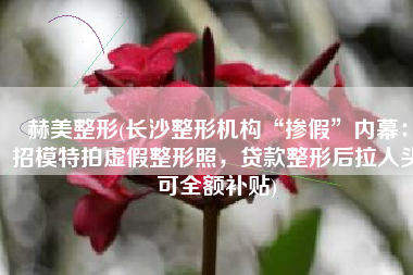 赫美整形(长沙整形机构“掺假”内幕：招模特拍虚假整形照，贷款整形后拉人头可全额补贴)