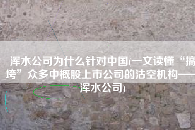 浑水公司为什么针对中国(一文读懂“搞垮”众多中概股上市公司的沽空机构——浑水公司)
