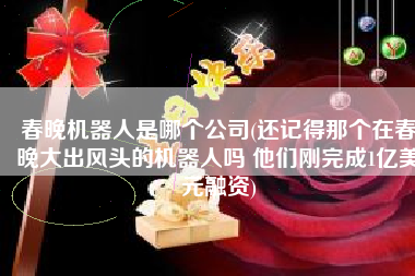 春晚机器人是哪个公司(还记得那个在春晚大出风头的机器人吗 他们刚完成1亿美元融资)