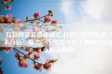 互联网家装商业模式(打造互联网家装“不分包”模式，「考拉小匠」围绕行业痛点解决问题)