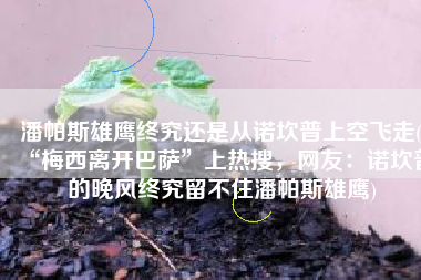 潘帕斯雄鹰终究还是从诺坎普上空飞走(“梅西离开巴萨”上热搜，网友：诺坎普的晚风终究留不住潘帕斯雄鹰)