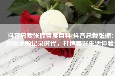抖音总裁张楠百度百科(抖音总裁张楠：用短视频记录时代，打造美好生活体验)