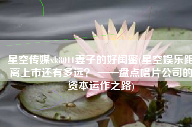 星空传媒xk8011妻子的好闺蜜(星空娱乐距离上市还有多远？ ——盘点唱片公司的资本运作之路)