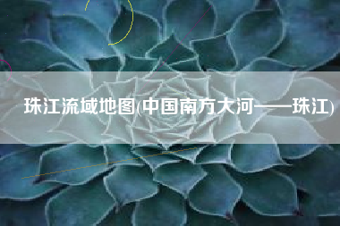 珠江流域地图(中国南方大河——珠江)