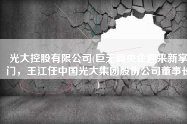 光大控股有限公司(巨无霸央企迎来新掌门，王江任中国光大集团股份公司董事长)