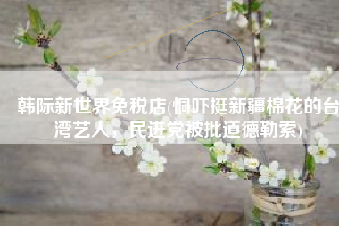 韩际新世界免税店(恫吓挺新疆棉花的台湾艺人，民进党被批道德勒索)