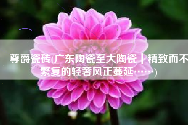 尊爵瓷砖(广东陶瓷至大陶瓷｜精致而不繁复的轻奢风正蔓延……)