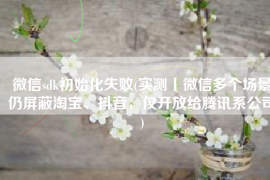 微信sdk初始化失败(实测丨微信多个场景仍屏蔽淘宝、抖音，仅开放给腾讯系公司)