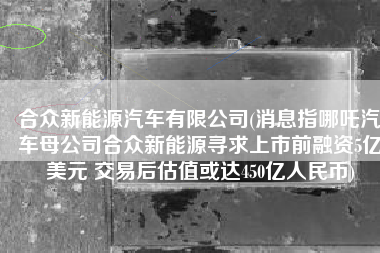 合众新能源汽车有限公司(消息指哪吒汽车母公司合众新能源寻求上市前融资5亿美元 交易后估值或达450亿人民币)
