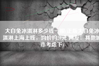 大白兔冰淇淋多少钱一根(正版大白兔冰淇淋上海上线，均价约20元 网友：其他城市考虑下)