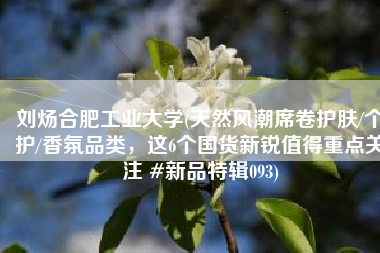 刘炀合肥工业大学(天然风潮席卷护肤/个护/香氛品类，这6个国货新锐值得重点关注 #新品特辑093)
