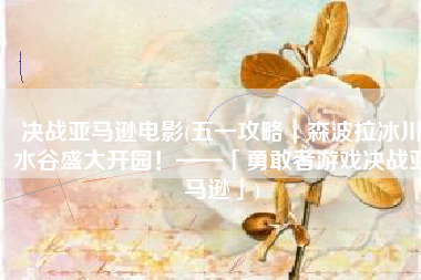 决战亚马逊电影(五一攻略｜森波拉冰川水谷盛大开园！——「勇敢者游戏决战亚马逊」)