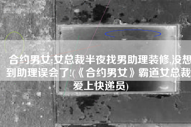 合约男女:女总裁半夜找男助理装修,没想到助理误会了!(《合约男女》霸道女总裁，爱上快递员)