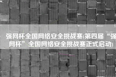 强网杯全国网络安全挑战赛(第四届“强网杯”全国网络安全挑战赛正式启动)